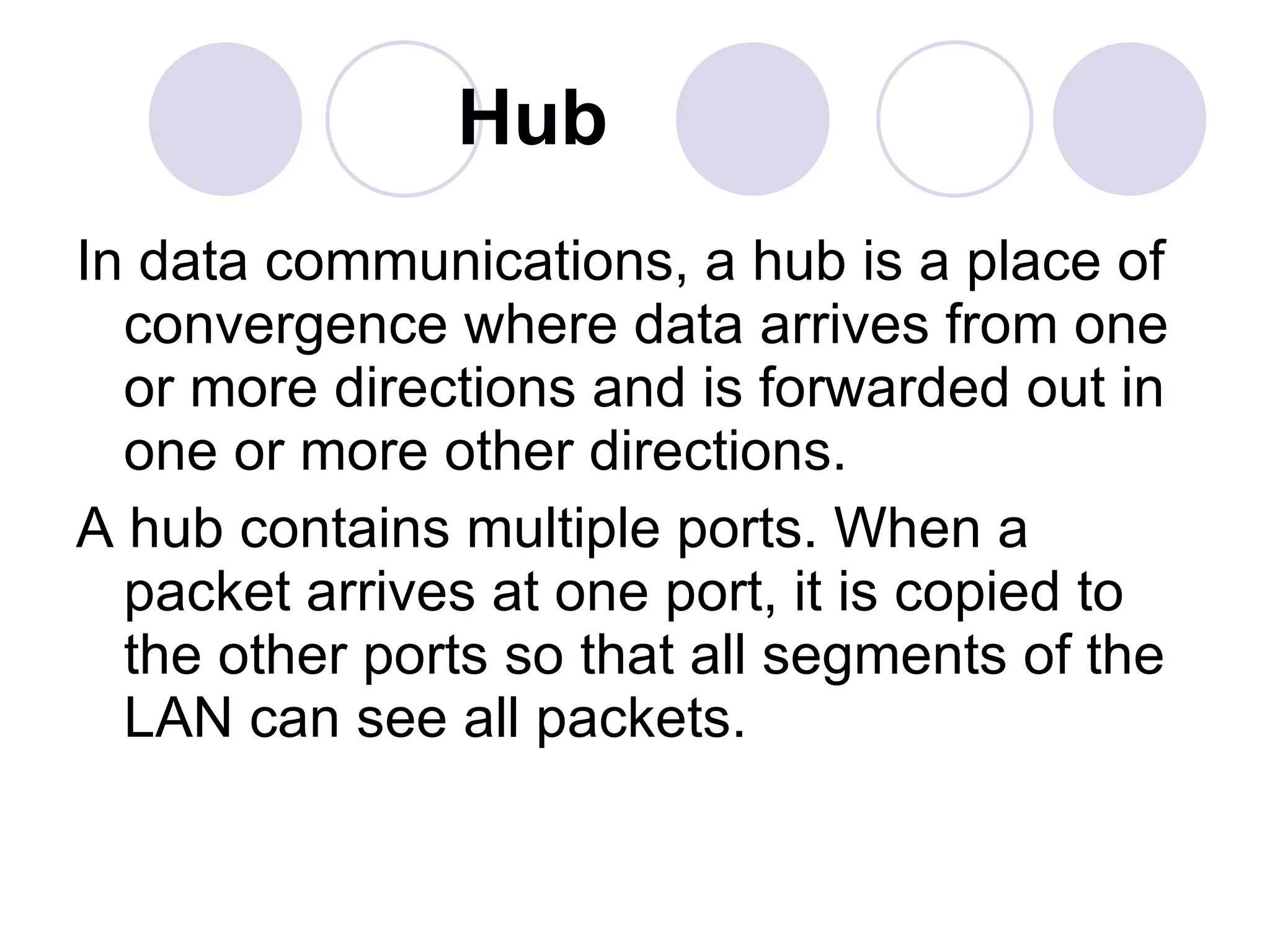 Hub In data communications, a hub is a place of convergence where data arrives from one or more directions and is forwarded out in one or more other directions.  A hub contains multiple ports. When a packet arrives at one port, it is copied to the other ports so that all segments of the LAN can see all packets.  