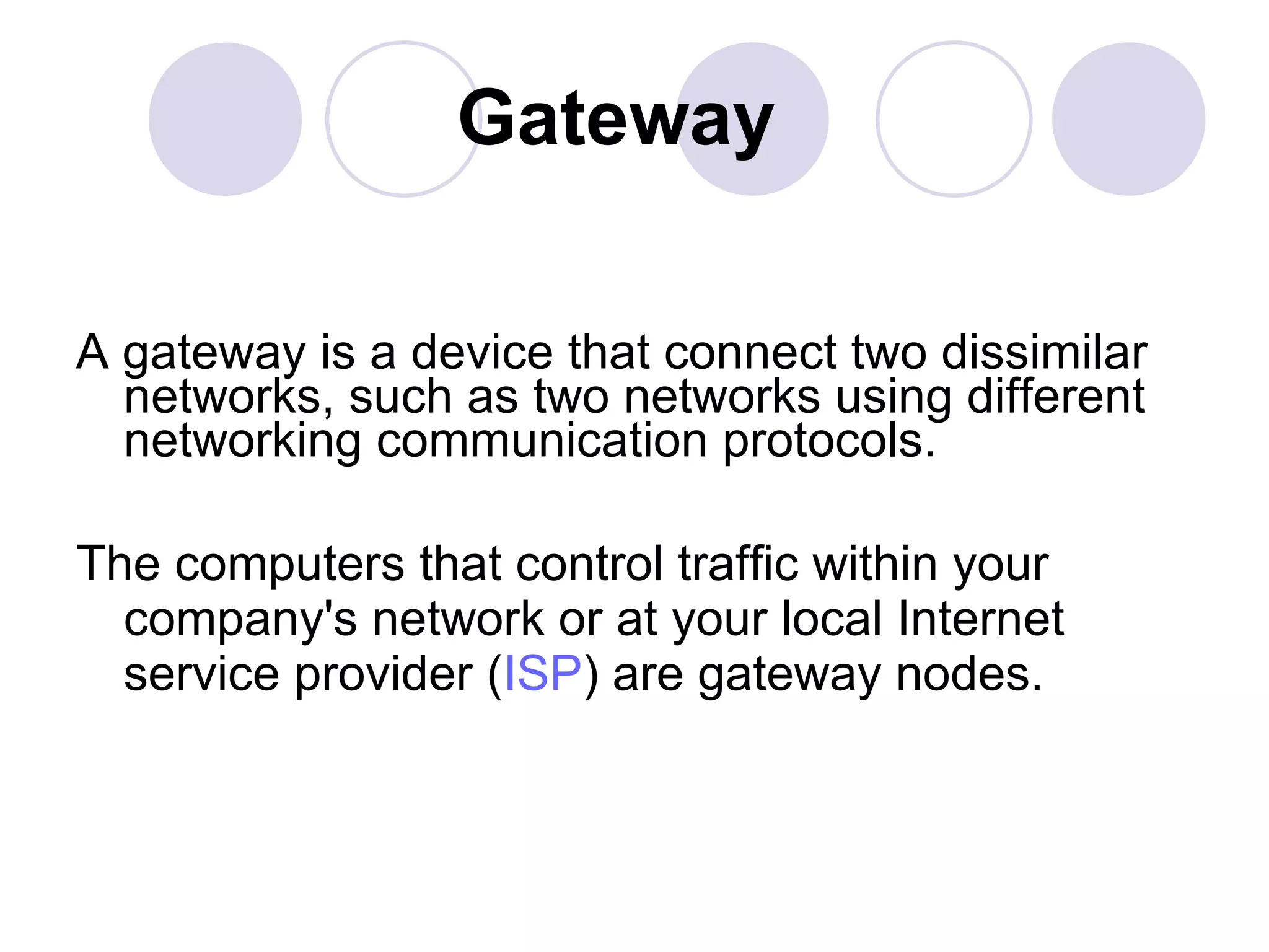Gateway A gateway is a device that connect two dissimilar networks, such as two networks using different networking communication protocols.  The computers that control traffic within your company's network or at your local Internet service provider ( ISP ) are gateway nodes. 