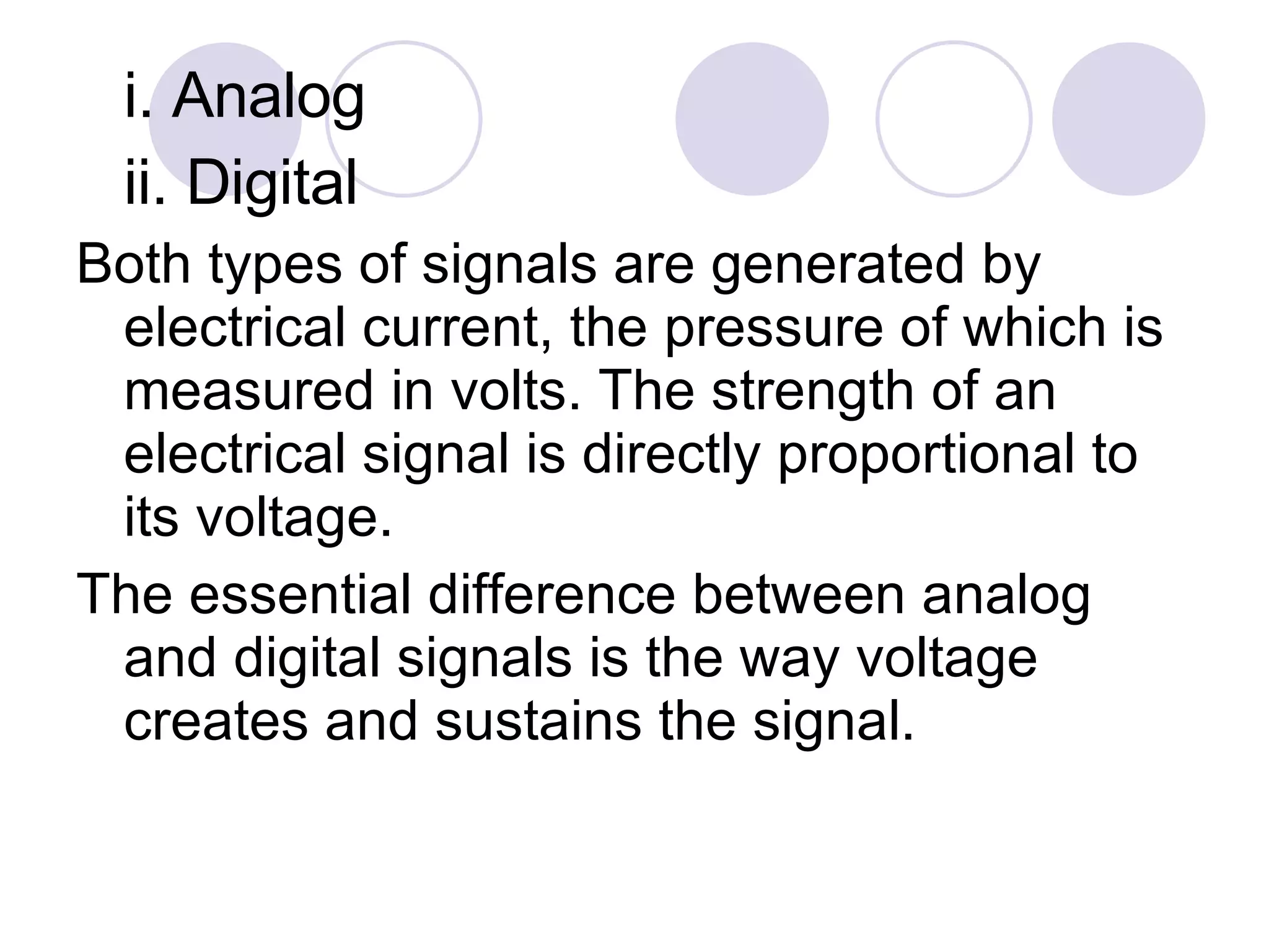 i. Analog ii. Digital Both types of signals are generated by electrical current, the pressure of which is measured in volts. The strength of an electrical signal is directly proportional to its voltage.  The essential difference between analog and digital signals is the way voltage creates and sustains the signal. 