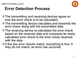 38
Error Detection Process
 The transmitting and receiving devices agree on
how the error check is to be calculated.
 The transmitting device calculates and transmits the
error check along with the transmitted data.
 The receiving device re-calculates the error check
based on the received data and compares its newly
calculated error check to the error check received
with the data.
 If the two error checks match, everything is fine. If
they do not match, an error has occurred.
 