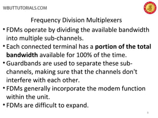 Frequency Division Multiplexers
• FDMs operate by dividing the available bandwidth
into multiple sub-channels.
• Each connected terminal has a portion of the total
bandwidth available for 100% of the time.
• Guardbands are used to separate these sub-
channels, making sure that the channels don't
interfere with each other.
• FDMs generally incorporate the modem function
within the unit.
• FDMs are difficult to expand.
8
 