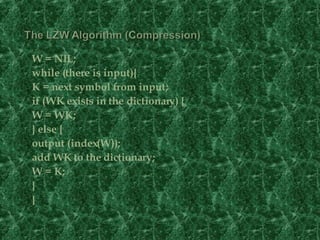 W = NIL; while (there is input){ K = next symbol from input; if (WK exists in the dictionary) { W = WK; } else { output (index(W)); add WK to the dictionary; W = K; } }   