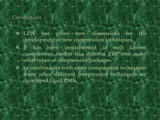 LZW has given new dimensions for the development of new compression techniques. It has been implemented in well known compression format like Acrobat PDF and many other types of compression packages. In combination with other compression techniques many other different compression techniques are developed like LZMS. 