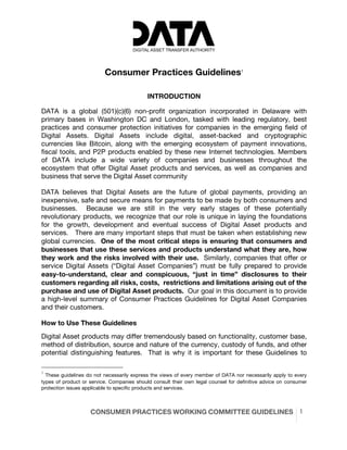 CONSUMER PRACTICES WORKING COMMITTEE GUIDELINES 1
Consumer Practices Guidelines1
INTRODUCTION
DATA is a global (501)(c)(6) non-profit organization incorporated in Delaware with
primary bases in Washington DC and London, tasked with leading regulatory, best
practices and consumer protection initiatives for companies in the emerging field of
Digital Assets. Digital Assets include digital, asset-backed and cryptographic
currencies like Bitcoin, along with the emerging ecosystem of payment innovations,
fiscal tools, and P2P products enabled by these new Internet technologies. Members
of DATA include a wide variety of companies and businesses throughout the
ecosystem that offer Digital Asset products and services, as well as companies and
business that serve the Digital Asset community
DATA believes that Digital Assets are the future of global payments, providing an
inexpensive, safe and secure means for payments to be made by both consumers and
businesses. Because we are still in the very early stages of these potentially
revolutionary products, we recognize that our role is unique in laying the foundations
for the growth, development and eventual success of Digital Asset products and
services. There are many important steps that must be taken when establishing new
global currencies. One of the most critical steps is ensuring that consumers and
businesses that use these services and products understand what they are, how
they work and the risks involved with their use. Similarly, companies that offer or
service Digital Assets (“Digital Asset Companies”) must be fully prepared to provide
easy-to-understand, clear and conspicuous, “just in time” disclosures to their
customers regarding all risks, costs, restrictions and limitations arising out of the
purchase and use of Digital Asset products. Our goal in this document is to provide
a high-level summary of Consumer Practices Guidelines for Digital Asset Companies
and their customers.
How to Use These Guidelines
Digital Asset products may differ tremendously based on functionality, customer base,
method of distribution, source and nature of the currency, custody of funds, and other
potential distinguishing features. That is why it is important for these Guidelines to
1
These guidelines do not necessarily express the views of every member of DATA nor necessarily apply to every
types of product or service. Companies should consult their own legal counsel for definitive advice on consumer
protection issues applicable to specific products and services.
 