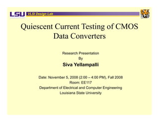 VLSI Design Lab



Quiescent Current Testing of CMOS
         Data Converters
                     Research Presentation
                              By
                     Siva Yellampalli

       Date: November 5, 2008 (2:00 – 4:00 PM), Fall 2008
                         Room: EE117
       Department of Electrical and Computer Engineering
                  Louisiana State University
 