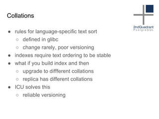 Collations
● rules for language-specific text sort
○ defined in glibc
○ change rarely, poor versioning
● indexes require text ordering to be stable
● what if you build index and then
○ upgrade to diffferent collations
○ replica has different collations
● ICU solves this
○ reliable versioning
 