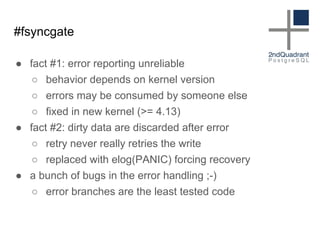 #fsyncgate
● fact #1: error reporting unreliable
○ behavior depends on kernel version
○ errors may be consumed by someone else
○ fixed in new kernel (>= 4.13)
● fact #2: dirty data are discarded after error
○ retry never really retries the write
○ replaced with elog(PANIC) forcing recovery
● a bunch of bugs in the error handling ;-)
○ error branches are the least tested code
 
