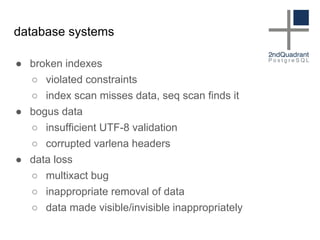 database systems
● broken indexes
○ violated constraints
○ index scan misses data, seq scan finds it
● bogus data
○ insufficient UTF-8 validation
○ corrupted varlena headers
● data loss
○ multixact bug
○ inappropriate removal of data
○ data made visible/invisible inappropriately
 