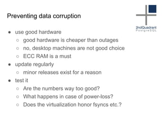 Preventing data corruption
● use good hardware
○ good hardware is cheaper than outages
○ no, desktop machines are not good choice
○ ECC RAM is a must
● update regularly
○ minor releases exist for a reason
● test it
○ Are the numbers way too good?
○ What happens in case of power-loss?
○ Does the virtualization honor fsyncs etc.?
 