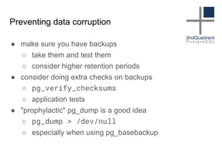 Preventing data corruption
● make sure you have backups
○ take them and test them
○ consider higher retention periods
● consider doing extra checks on backups
○ pg_verify_checksums
○ application tests
● "prophylactic" pg_dump is a good idea
○ pg_dump > /dev/null
○ especially when using pg_basebackup
 