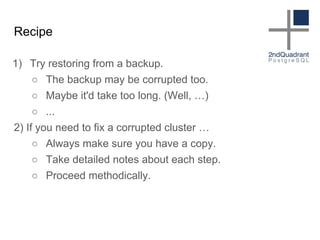 Recipe
1) Try restoring from a backup.
○ The backup may be corrupted too.
○ Maybe it'd take too long. (Well, …)
○ ...
2) If you need to fix a corrupted cluster …
○ Always make sure you have a copy.
○ Take detailed notes about each step.
○ Proceed methodically.
 