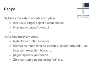 Recipe
3) Asses the extent of data corruption
○ Is it just a single object? What object?
○ How many pages/rows/...?
○ ...
4) Ad-hoc recovery steps
○ Rebuild corrupted indexes.
○ Extract as much data as possible. Select "around", use
loop with exception block, …
○ pageinspect is your friend
○ Zero corrupted pages using "dd" etc.
 