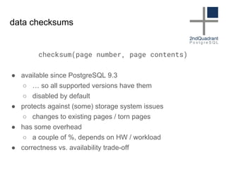 data checksums
checksum(page number, page contents)
● available since PostgreSQL 9.3
○ … so all supported versions have them
○ disabled by default
● protects against (some) storage system issues
○ changes to existing pages / torn pages
● has some overhead
○ a couple of %, depends on HW / workload
● correctness vs. availability trade-off
 