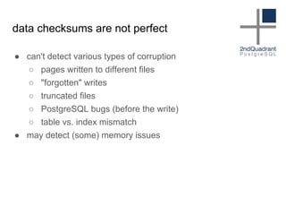 data checksums are not perfect
● can't detect various types of corruption
○ pages written to different files
○ "forgotten" writes
○ truncated files
○ PostgreSQL bugs (before the write)
○ table vs. index mismatch
● may detect (some) memory issues
 