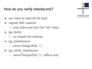 How do you verify checksums?
● you have to read all the data
● regular SQL queries
○ only active set (but not "hot" data)
● pg_dump
○ no checks for indexes
● pg_basebackup
○ since PostgreSQL 11
● pg_verify_checksums
○ since PostgreSQL 11, offline only
 
