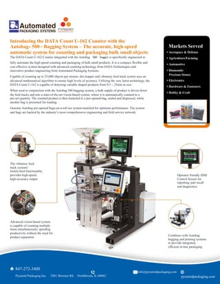 The DATA Count U-162 Counter integrated with the Autobag 500 bagger is speciﬁcally engineered to
Operator friendly HMI
Control Screen for
reporting, part recall
and diagnostics
Introducing the DATA Count U-162 Counter with the
Autobag® 500™ Bagging System – The accurate, high-speed
automatic system for counting and packaging bulk small objects
	
  ® ™
fully automate the high-speed counting and packaging of bulk small products. It is a compact, ﬂexible and
cost effective system designed with advanced counting technology from DATA Technologies and
innovative product engineering from Automated Packaging Systems.
Capable of counting up to 25,000 objects per minute, this hopper and vibratory feed track system uses an
advanced mathematical algorithm to ensure high levels of accuracy. Utilizing the very latest technology, the
DATA Count U-162 is capable of detecting variable shaped products from 0.5 – 25mm in size.
When used in conjunction with the Autobag 500 bagging system, a bulk supply of product is driven down
the feed tracks and into a state-of-the-art vision-based system, where it is automatically counted to a
pre-set quantity. The counted product is then funneled to a pre-opened bag, sealed and dispensed, while
another bag is presented for loading.
Genuine Autobag pre-opened bags-on-a-roll are system-matched for optimum performance. The system
and bags are backed by the industry’s most comprehensive engineering and ﬁeld service network.
The vibratory feed
track systems’
trickle-feed functionality
provides high-speed,
high-accuracy output
Advanced vision-based system
is capable of counting multiple
items simultaneously, speeding
productivity without the need for
product separation
Combines with Autobag
bagging and printing systems
to provide integrated,
efﬁcient in-line packaging
	
  Markets Served
• Aerospace & Defense
• Agriculture/Farming
• Automotive
• Diamonds/
	
  	
  Precious Stones
• Electronics
• Hardware & Fasteners
• Hobby & Craft
847-272-3400
	
   	
  Pyramid Packaging Inc. 2901 Shermer Rd. Northbrook, IL 60062 pyramidpackaging.com
info@pyramidpackaging.com
 