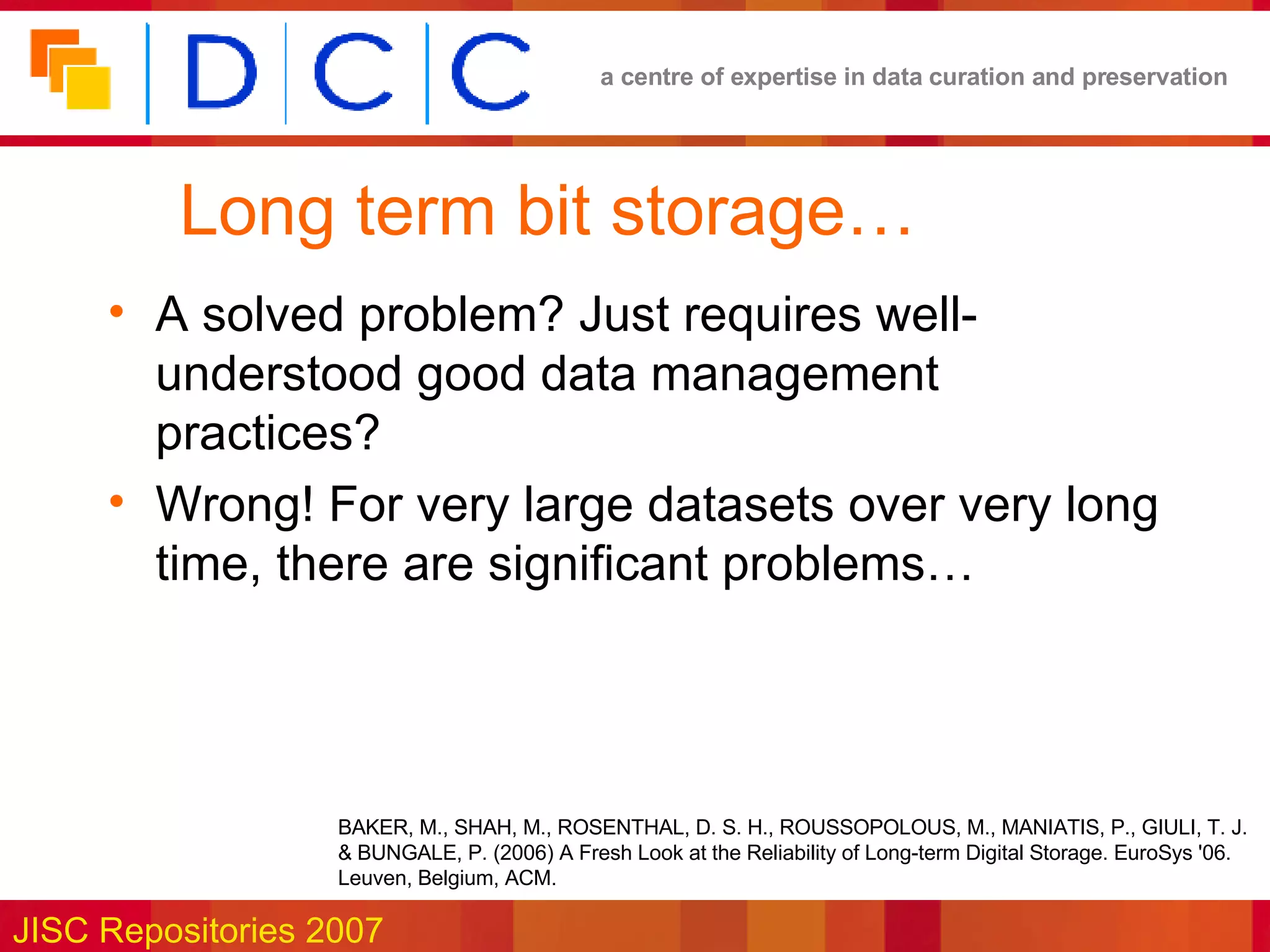 Long term bit storage… A solved problem? Just requires well-understood good data management practices? Wrong! For very large datasets over very long time, there are significant problems… BAKER, M., SHAH, M., ROSENTHAL, D. S. H., ROUSSOPOLOUS, M., MANIATIS, P., GIULI, T. J. & BUNGALE, P. (2006) A Fresh Look at the Reliability of Long-term Digital Storage. EuroSys '06. Leuven, Belgium, ACM.  