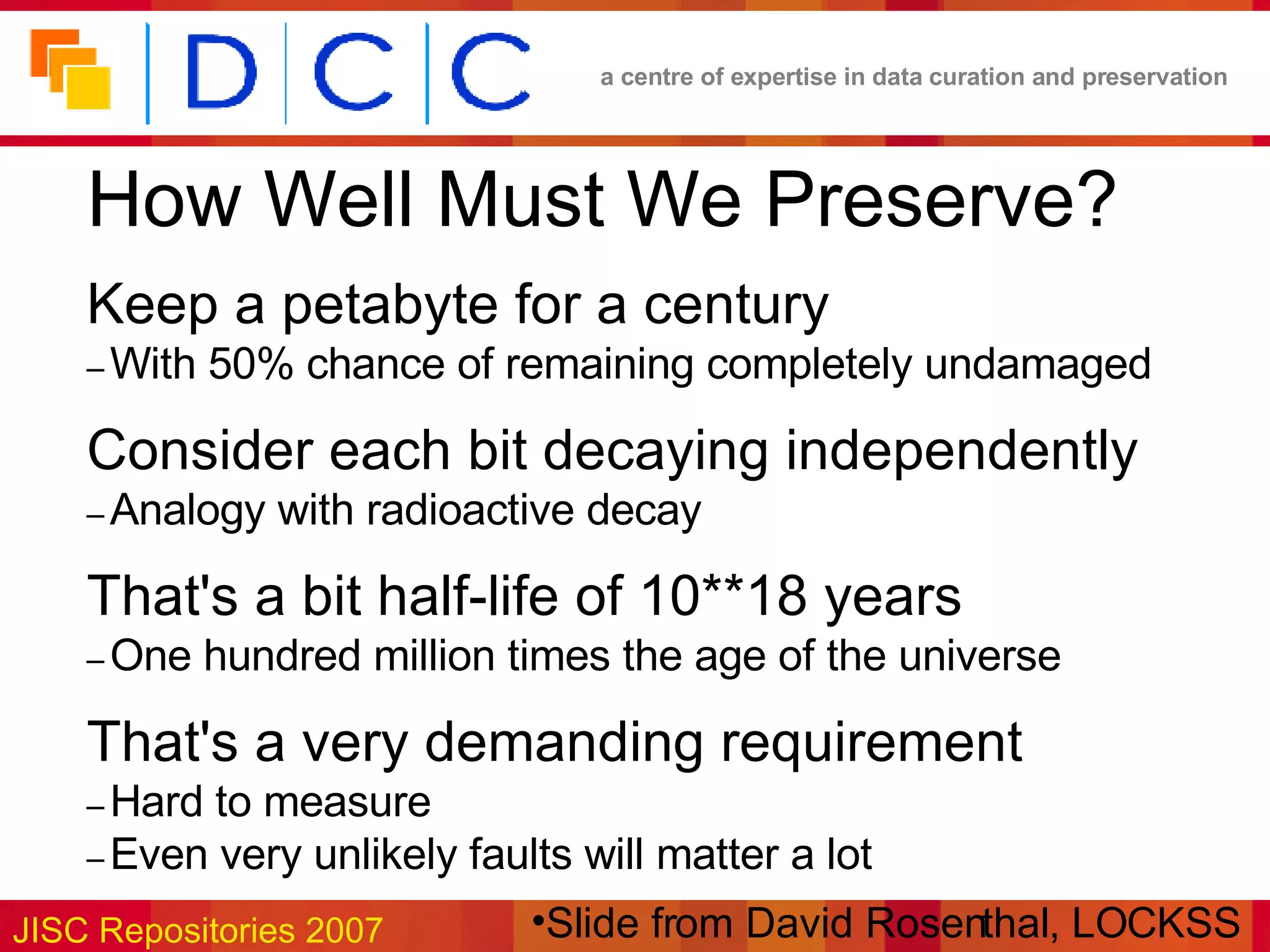 How Well Must We Preserve?   Keep a petabyte for a century   –   With 50% chance of remaining completely undamaged   Consider each bit decaying independently   –   Analogy with radioactive decay   That's a bit half­life of 10**18 years   –   One hundred million times the age of the universe   That's a very demanding requirement   –   Hard to measure   –   Even very unlikely faults will matter a lot Slide from David Rosenthal, LOCKSS 