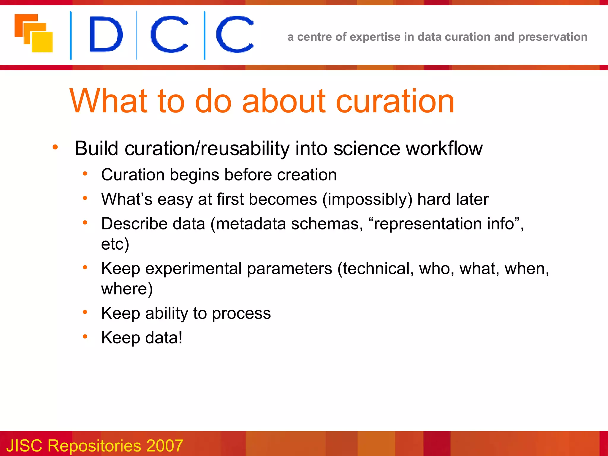 What to do about curation Build curation/reusability into science workflow Curation begins before creation What’s easy at first becomes (impossibly) hard later Describe data (metadata schemas, “representation info”, etc) Keep experimental parameters (technical, who, what, when, where) Keep ability to process Keep data! 