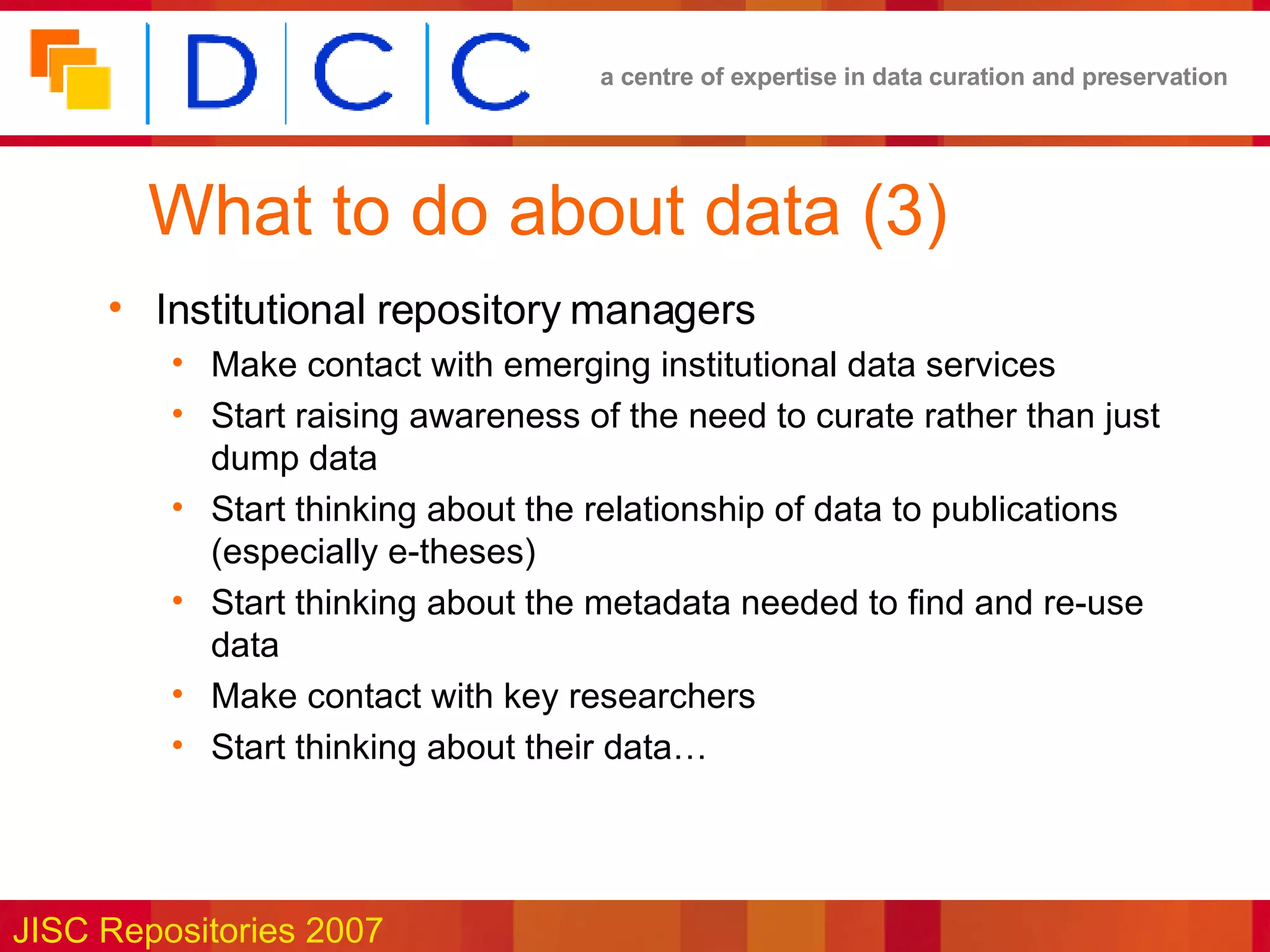 What to do about data (3) Institutional repository managers Make contact with emerging institutional data services Start raising awareness of the need to curate rather than just dump data Start thinking about the relationship of data to publications (especially e-theses) Start thinking about the metadata needed to find and re-use data Make contact with key researchers Start thinking about their data… 