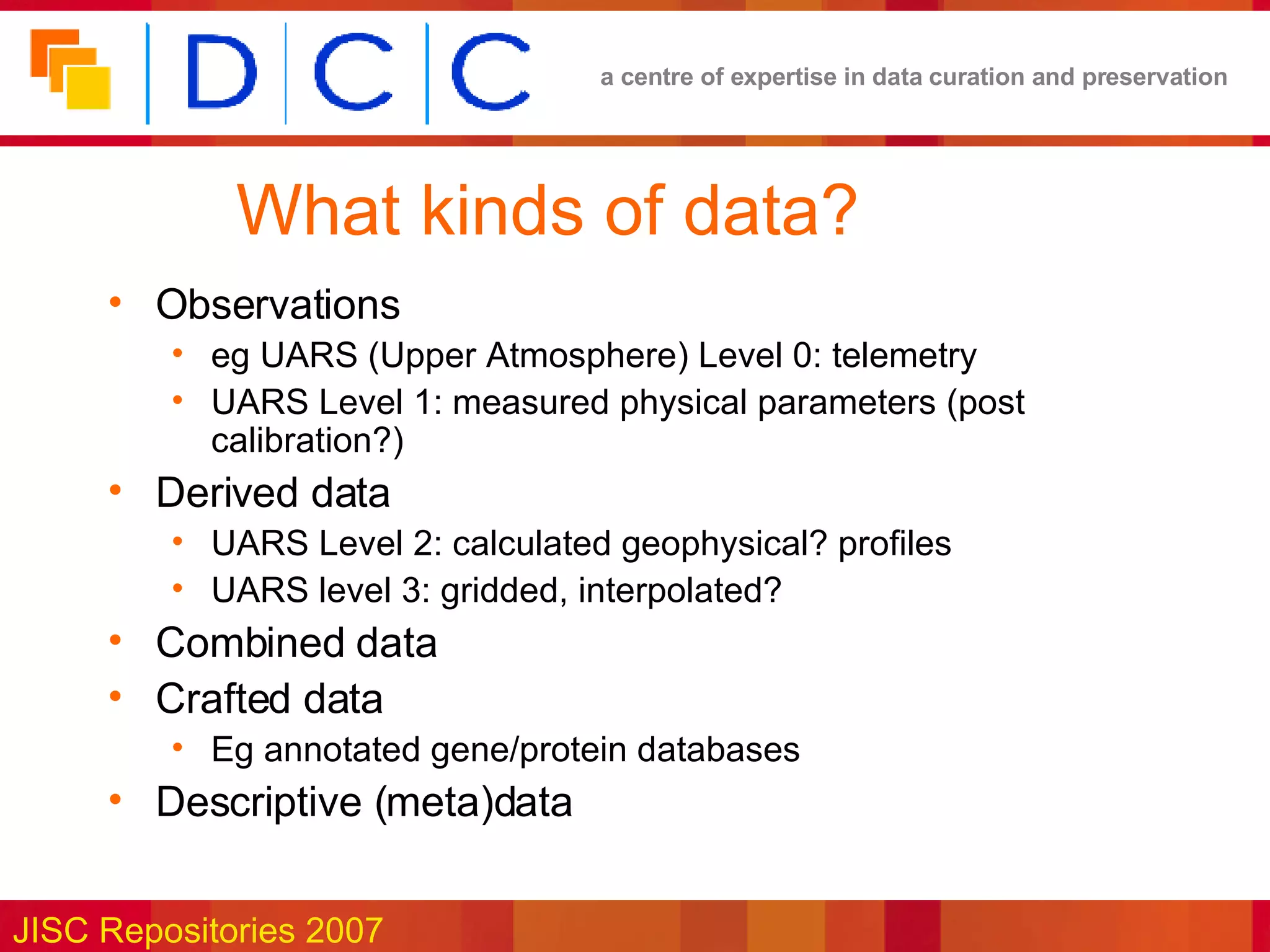 What kinds of data? Observations eg UARS (Upper Atmosphere) Level 0: telemetry UARS Level 1: measured physical parameters (post calibration?) Derived data UARS Level 2: calculated geophysical? profiles UARS level 3: gridded, interpolated? Combined data Crafted data Eg annotated gene/protein databases Descriptive (meta)data 