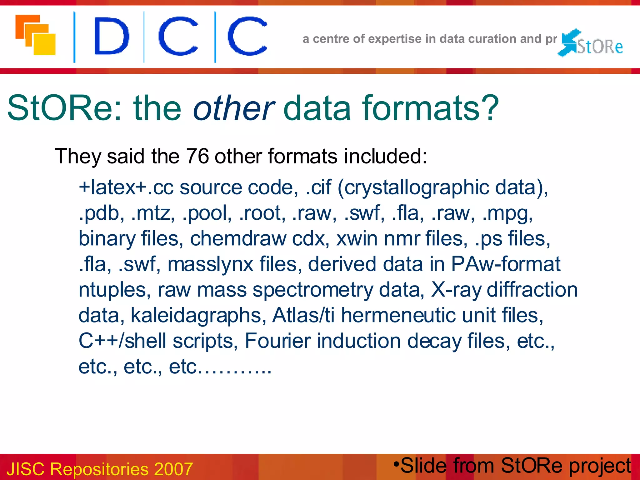 StORe: the   other   data formats? They said the 76 other formats included: +latex+.cc source code, .cif (crystallographic data), .pdb, .mtz, .pool, .root, .raw, .swf, .fla, .raw, .mpg, binary files, chemdraw cdx, xwin nmr files, .ps files, .fla, .swf, masslynx files, derived data in PAw-format ntuples, raw mass spectrometry data, X-ray diffraction data, kaleidagraphs, Atlas/ti hermeneutic unit files, C++/shell scripts, Fourier induction decay files, etc., etc., etc., etc……….. Slide from StORe project 