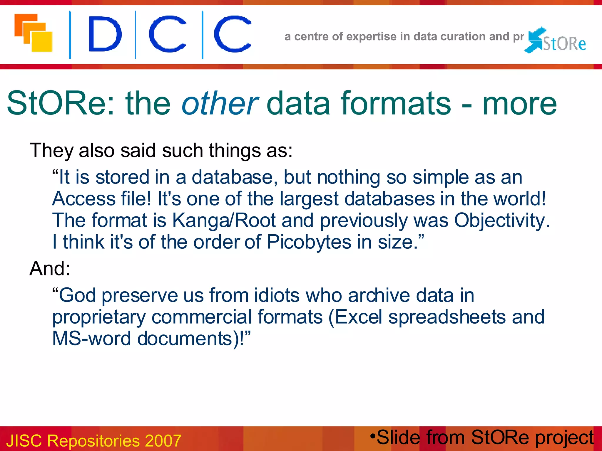 StORe: the   other   data formats - more They also said such things as: “ It is stored in a database, but nothing so simple as an Access file! It's one of the largest databases in the world! The format is Kanga/Root and previously was Objectivity. I think it's of the order of Picobytes in size.” And: “ God preserve us from idiots who archive data in proprietary commercial formats (Excel spreadsheets and MS-word documents)!” Slide from StORe project 