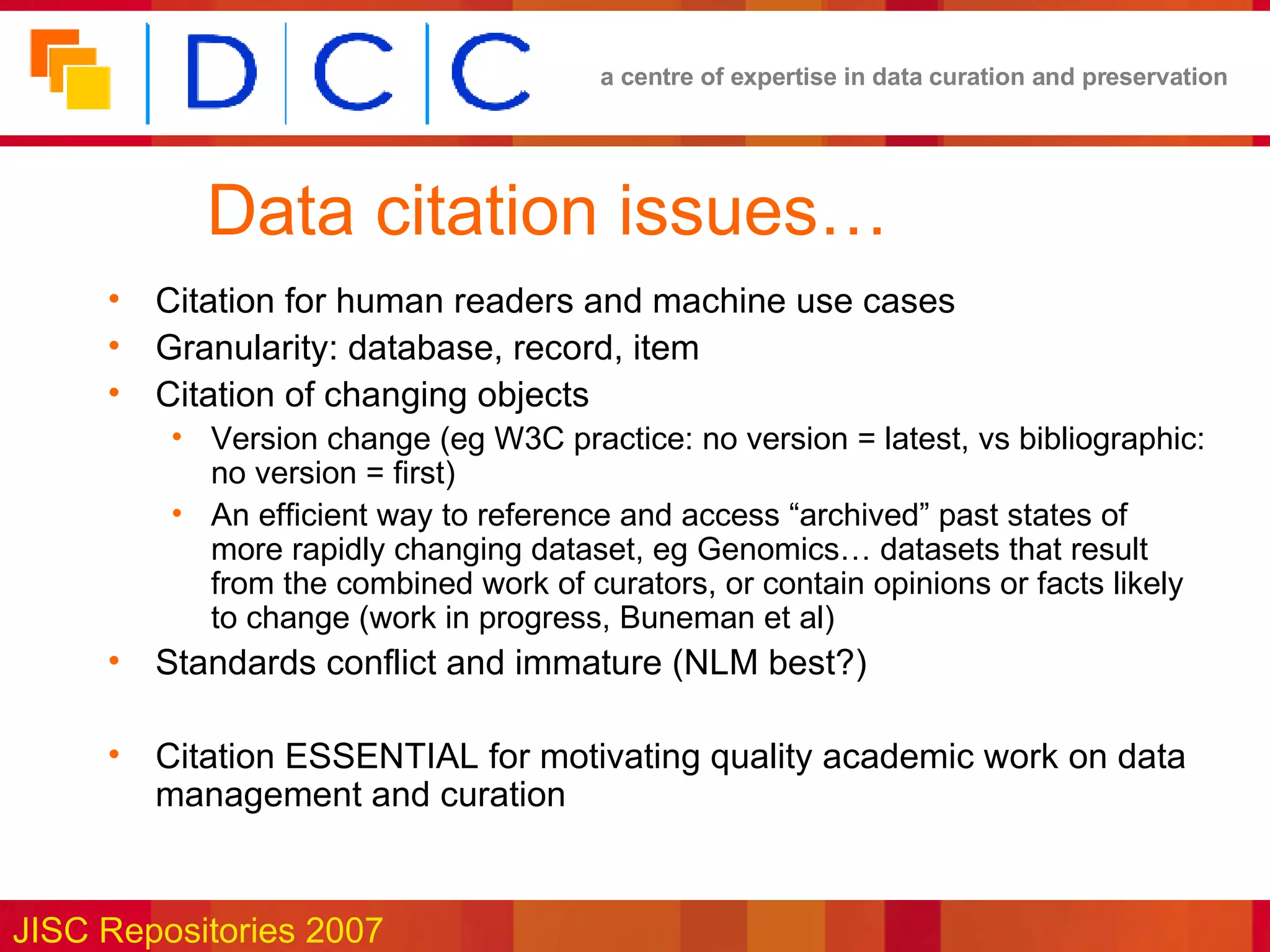 Data citation issues… Citation for human readers and machine use cases Granularity: database, record, item Citation of changing objects Version change (eg W3C practice: no version = latest, vs bibliographic: no version = first) An efficient way to reference and access “archived” past states of more rapidly changing dataset, eg Genomics… datasets that result from the combined work of curators, or contain opinions or facts likely to change (work in progress, Buneman et al) Standards conflict and immature (NLM best?) Citation ESSENTIAL for motivating quality academic work on data management and curation 