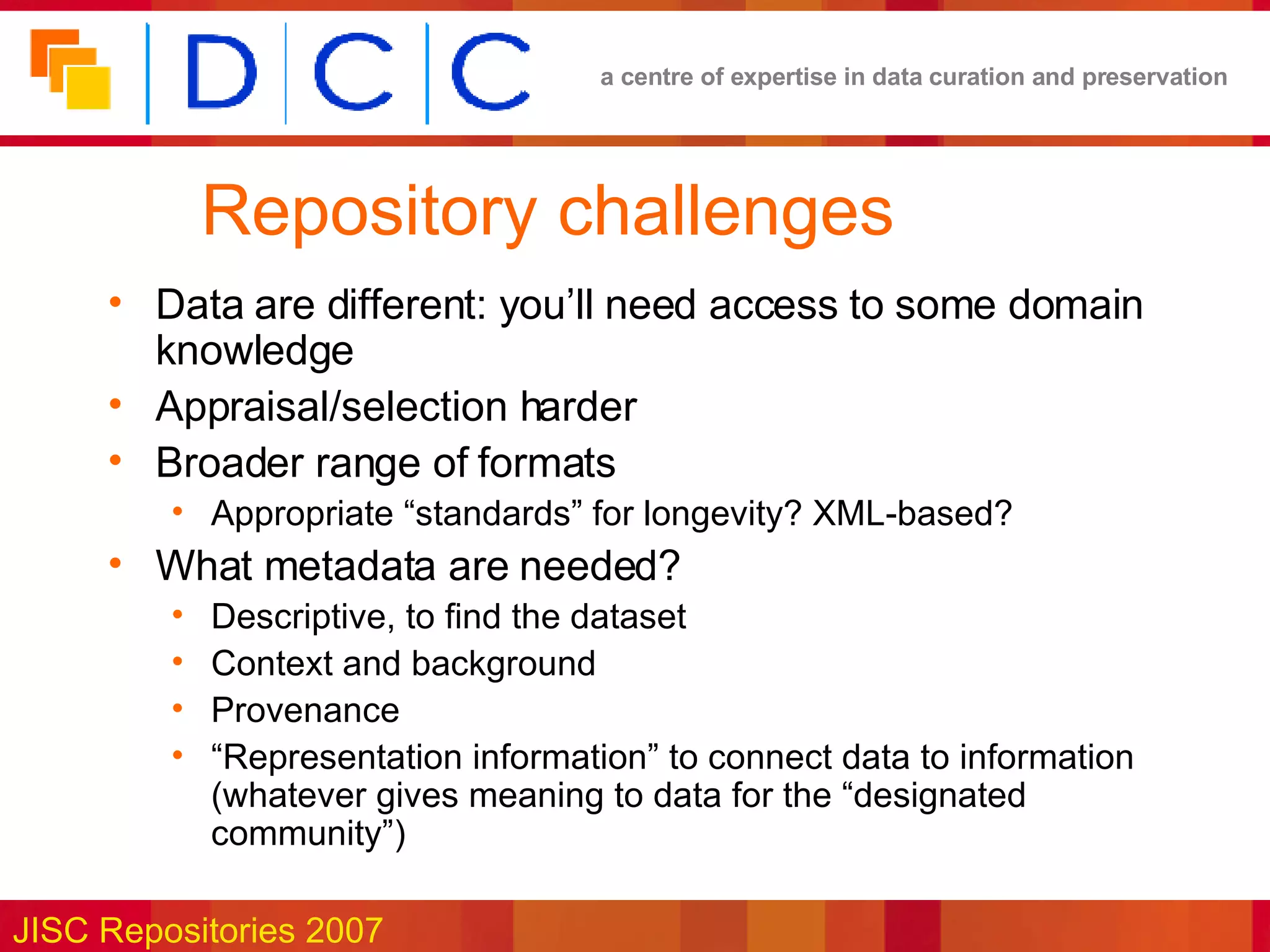 Repository challenges Data are different: you’ll need access to some domain knowledge Appraisal/selection harder Broader range of formats Appropriate “standards” for longevity? XML-based? What metadata are needed? Descriptive, to find the dataset Context and background Provenance  “ Representation information” to connect data to information (whatever gives meaning to data for the “designated community”) 