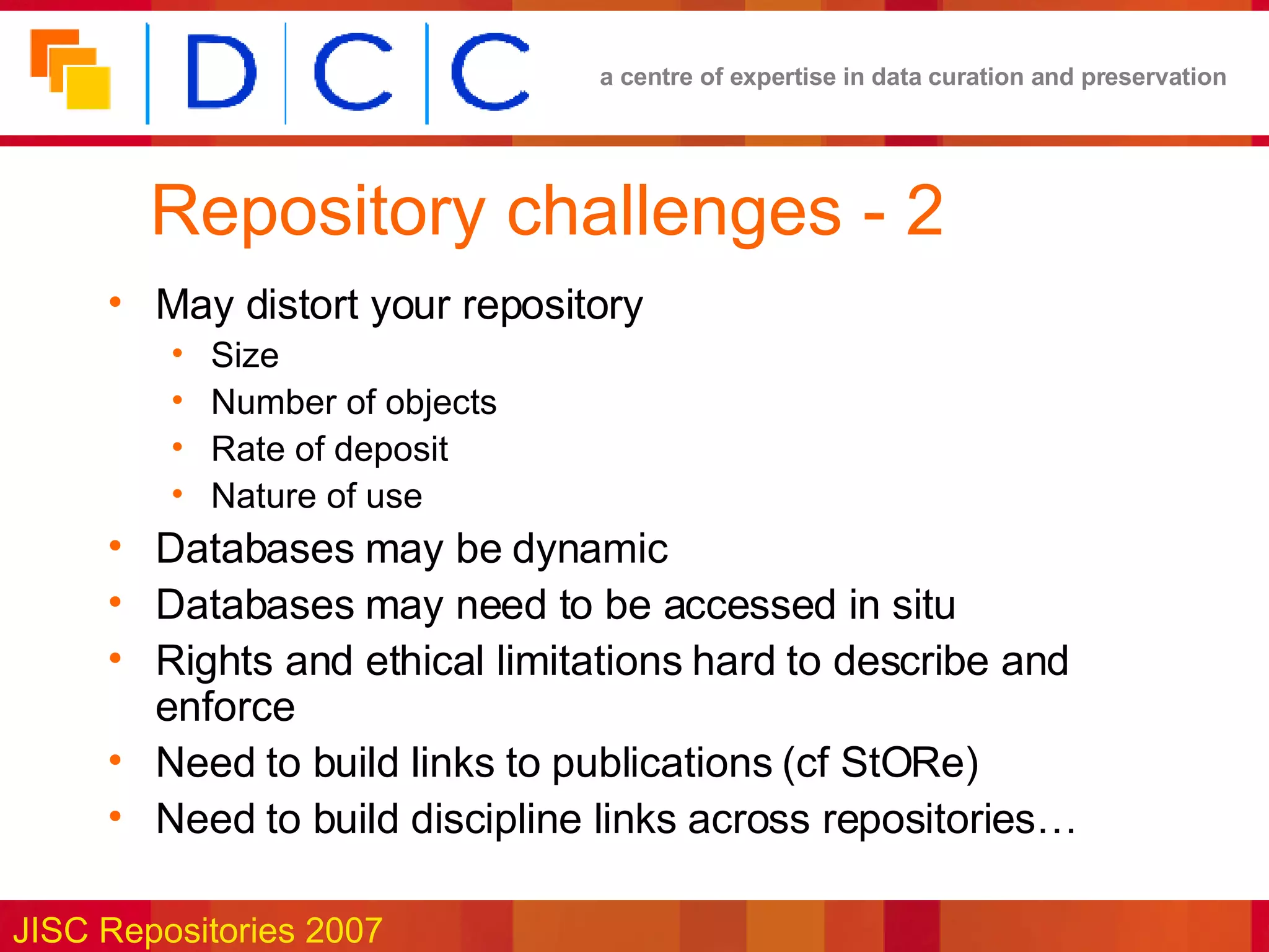 Repository challenges - 2 May distort your repository Size Number of objects Rate of deposit Nature of use Databases may be dynamic Databases may need to be accessed in situ Rights and ethical limitations hard to describe and enforce Need to build links to publications (cf StORe) Need to build discipline links across repositories… 