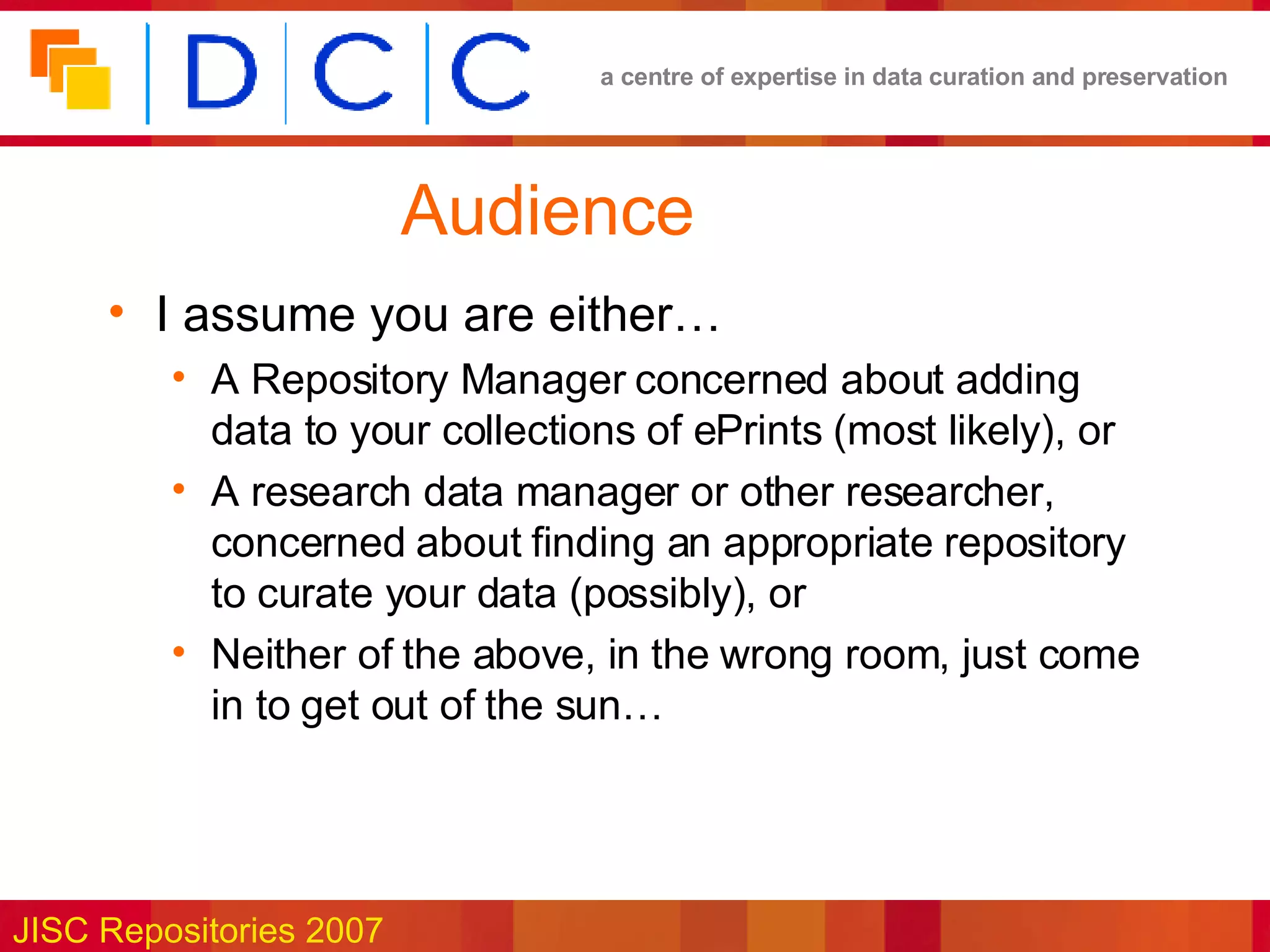 Audience I assume you are either… A Repository Manager concerned about adding data to your collections of ePrints (most likely), or A research data manager or other researcher, concerned about finding an appropriate repository to curate your data (possibly), or Neither of the above, in the wrong room, just come in to get out of the sun… 