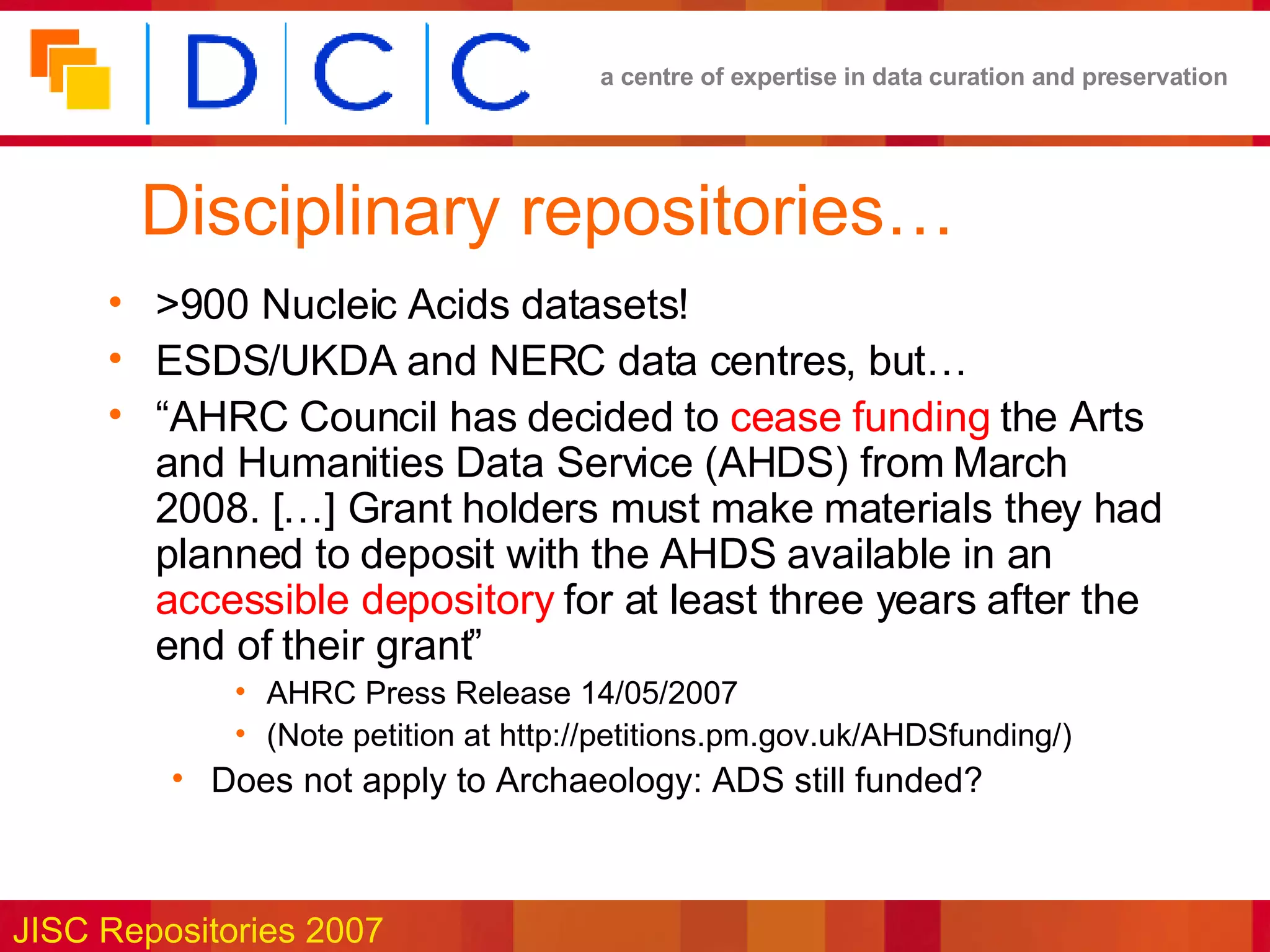 Disciplinary repositories… >900 Nucleic Acids datasets! ESDS/UKDA and NERC data centres, but… “ AHRC Council has decided to  cease funding  the Arts and Humanities Data Service (AHDS) from March 2008. […] Grant holders must make materials they had planned to deposit with the AHDS available in an  accessible depository  for at least three years after the end of their grant” AHRC Press Release  14/05/2007 (Note petition at  http://petitions.pm.gov.uk/AHDSfunding/) Does not apply to Archaeology: ADS still funded? 