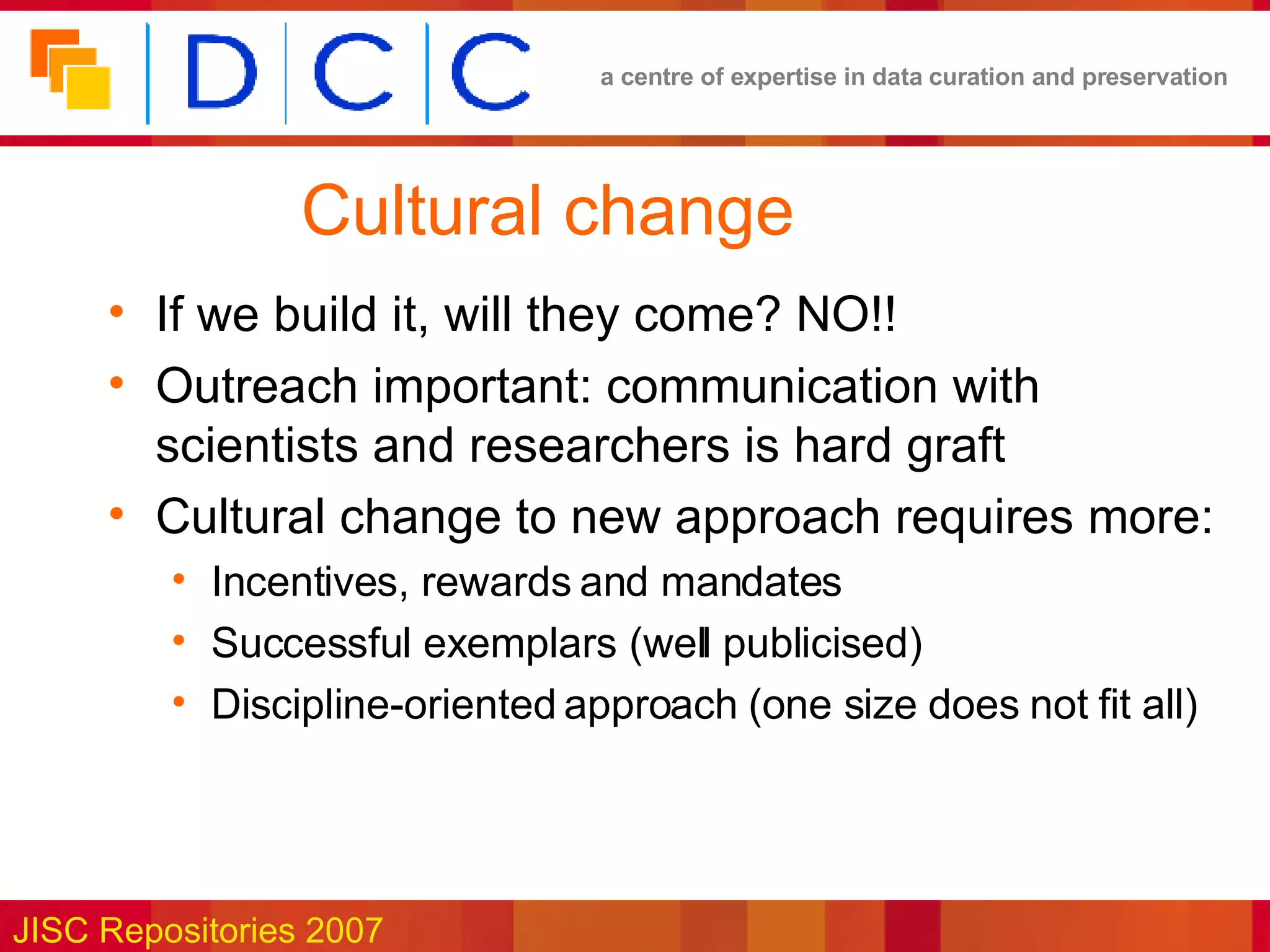 Cultural change If we build it, will they come? NO!! Outreach important: communication with scientists and researchers is hard graft Cultural change to new approach requires more: Incentives, rewards and mandates Successful exemplars (well publicised) Discipline-oriented approach (one size does not fit all) 