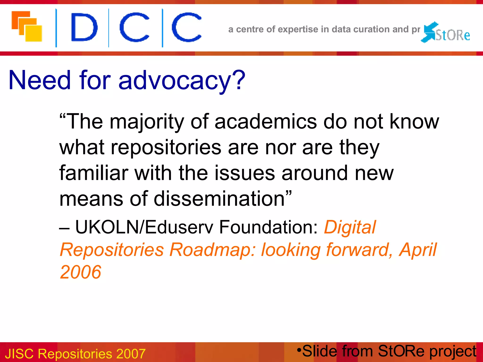 Need for advocacy? “ The majority of academics do not know what repositories are nor are they familiar with the issues around new means of dissemination”   –  UKOLN/Eduserv Foundation:  Digital Repositories Roadmap: looking forward, April 2006 Slide from StORe project 