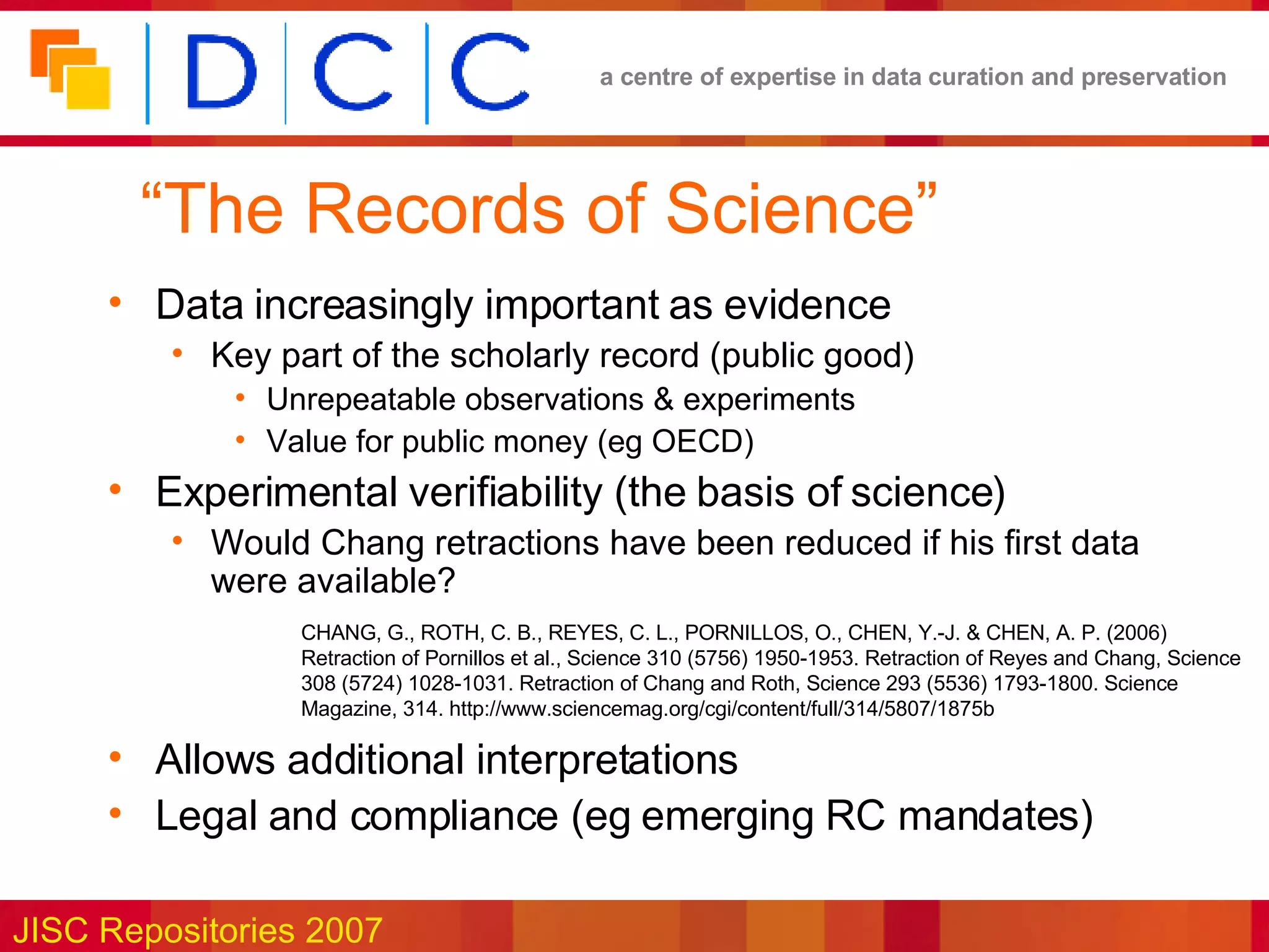 “ The Records of Science” Data increasingly important as evidence Key part of the scholarly record (public good) Unrepeatable observations & experiments Value for public money (eg OECD) Experimental verifiability (the basis of science) Would Chang retractions have been reduced if his first data were available? Allows additional interpretations Legal and compliance (eg emerging RC mandates) CHANG, G., ROTH, C. B., REYES, C. L., PORNILLOS, O., CHEN, Y.-J. & CHEN, A. P. (2006) Retraction of Pornillos et al., Science 310 (5756) 1950-1953. Retraction of Reyes and Chang, Science 308 (5724) 1028-1031. Retraction of Chang and Roth, Science 293 (5536) 1793-1800. Science Magazine, 314. http://www.sciencemag.org/cgi/content/full/314/5807/1875b 
