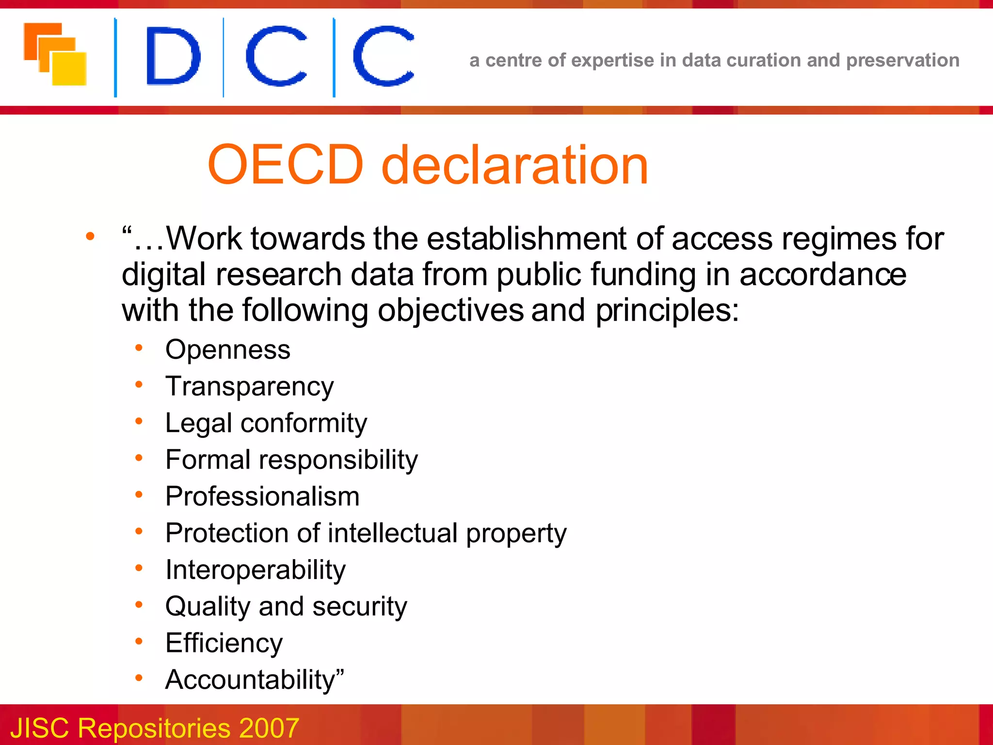 OECD declaration “… Work towards the establishment of access regimes for digital research data from public funding in accordance with the following objectives and principles: Openness Transparency Legal conformity Formal responsibility Professionalism Protection of intellectual property Interoperability Quality and security Efficiency Accountability” 