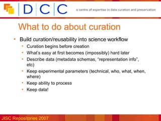 What to do about curation Build curation/reusability into science workflow Curation begins before creation What’s easy at first becomes (impossibly) hard later Describe data (metadata schemas, “representation info”, etc) Keep experimental parameters (technical, who, what, when, where) Keep ability to process Keep data! 