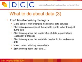 What to do about data (3) Institutional repository managers Make contact with emerging institutional data services Start raising awareness of the need to curate rather than just dump data Start thinking about the relationship of data to publications (especially e-theses) Start thinking about the metadata needed to find and re-use data Make contact with key researchers Start thinking about their data… 