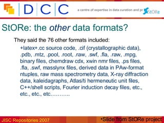 StORe: the   other   data formats? They said the 76 other formats included: +latex+.cc source code, .cif (crystallographic data), .pdb, .mtz, .pool, .root, .raw, .swf, .fla, .raw, .mpg, binary files, chemdraw cdx, xwin nmr files, .ps files, .fla, .swf, masslynx files, derived data in PAw-format ntuples, raw mass spectrometry data, X-ray diffraction data, kaleidagraphs, Atlas/ti hermeneutic unit files, C++/shell scripts, Fourier induction decay files, etc., etc., etc., etc……….. Slide from StORe project 