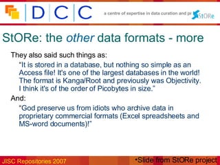 StORe: the   other   data formats - more They also said such things as: “ It is stored in a database, but nothing so simple as an Access file! It's one of the largest databases in the world! The format is Kanga/Root and previously was Objectivity. I think it's of the order of Picobytes in size.” And: “ God preserve us from idiots who archive data in proprietary commercial formats (Excel spreadsheets and MS-word documents)!” Slide from StORe project 