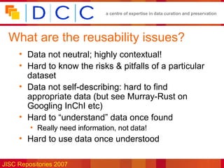 What are the reusability issues? Data not neutral; highly contextual! Hard to know the risks & pitfalls of a particular dataset Data not self-describing: hard to find appropriate data (but see Murray-Rust on Googling InChI etc) Hard to “understand” data once found Really need information, not data! Hard to use data once understood 