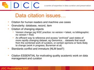 Data citation issues… Citation for human readers and machine use cases Granularity: database, record, item Citation of changing objects Version change (eg W3C practice: no version = latest, vs bibliographic: no version = first) An efficient way to reference and access “archived” past states of more rapidly changing dataset, eg Genomics… datasets that result from the combined work of curators, or contain opinions or facts likely to change (work in progress, Buneman et al) Standards conflict and immature (NLM best?) Citation ESSENTIAL for motivating quality academic work on data management and curation 