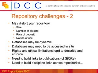 Repository challenges - 2 May distort your repository Size Number of objects Rate of deposit Nature of use Databases may be dynamic Databases may need to be accessed in situ Rights and ethical limitations hard to describe and enforce Need to build links to publications (cf StORe) Need to build discipline links across repositories… 