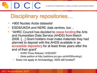 Disciplinary repositories… >900 Nucleic Acids datasets! ESDS/UKDA and NERC data centres, but… “ AHRC Council has decided to  cease funding  the Arts and Humanities Data Service (AHDS) from March 2008. […] Grant holders must make materials they had planned to deposit with the AHDS available in an  accessible depository  for at least three years after the end of their grant” AHRC Press Release  14/05/2007 (Note petition at  http://petitions.pm.gov.uk/AHDSfunding/) Does not apply to Archaeology: ADS still funded? 