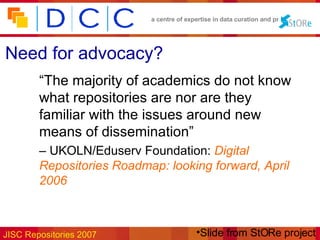 Need for advocacy? “ The majority of academics do not know what repositories are nor are they familiar with the issues around new means of dissemination”   –  UKOLN/Eduserv Foundation:  Digital Repositories Roadmap: looking forward, April 2006 Slide from StORe project 