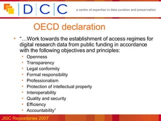 OECD declaration “… Work towards the establishment of access regimes for digital research data from public funding in accordance with the following objectives and principles: Openness Transparency Legal conformity Formal responsibility Professionalism Protection of intellectual property Interoperability Quality and security Efficiency Accountability” 