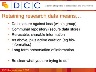 Retaining research data means… Data secure against loss (within group) Communal repository (secure data store) Re-usable, sharable information As above, plus active curation (eg bio-informatics) Long term preservation of information Be clear what you are trying to do! 