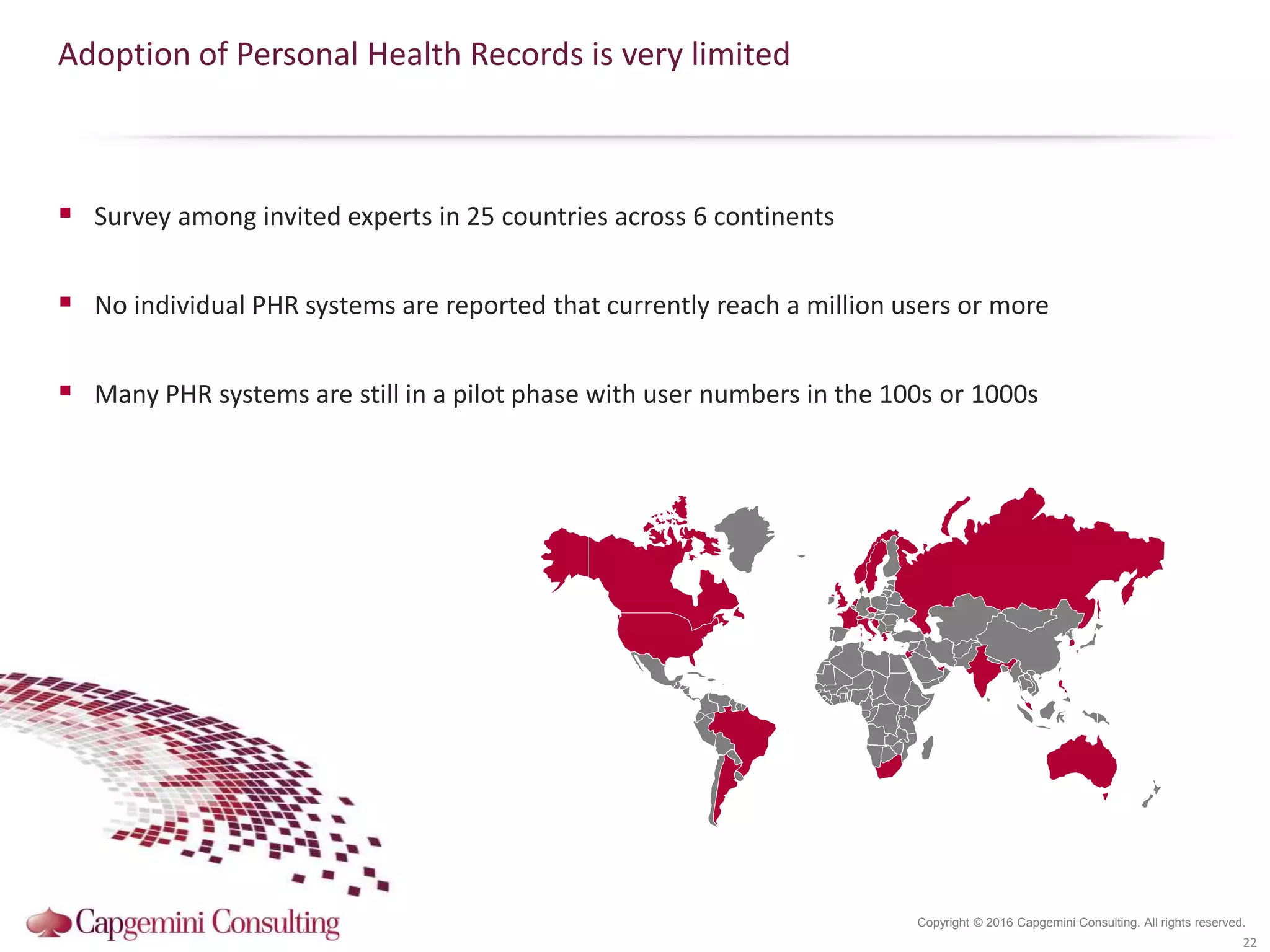 Copyright © 2016 Capgemini Consulting. All rights reserved.
Adoption of Personal Health Records is very limited
 Survey among invited experts in 25 countries across 6 continents
 No individual PHR systems are reported that currently reach a million users or more
 Many PHR systems are still in a pilot phase with user numbers in the 100s or 1000s
22
 