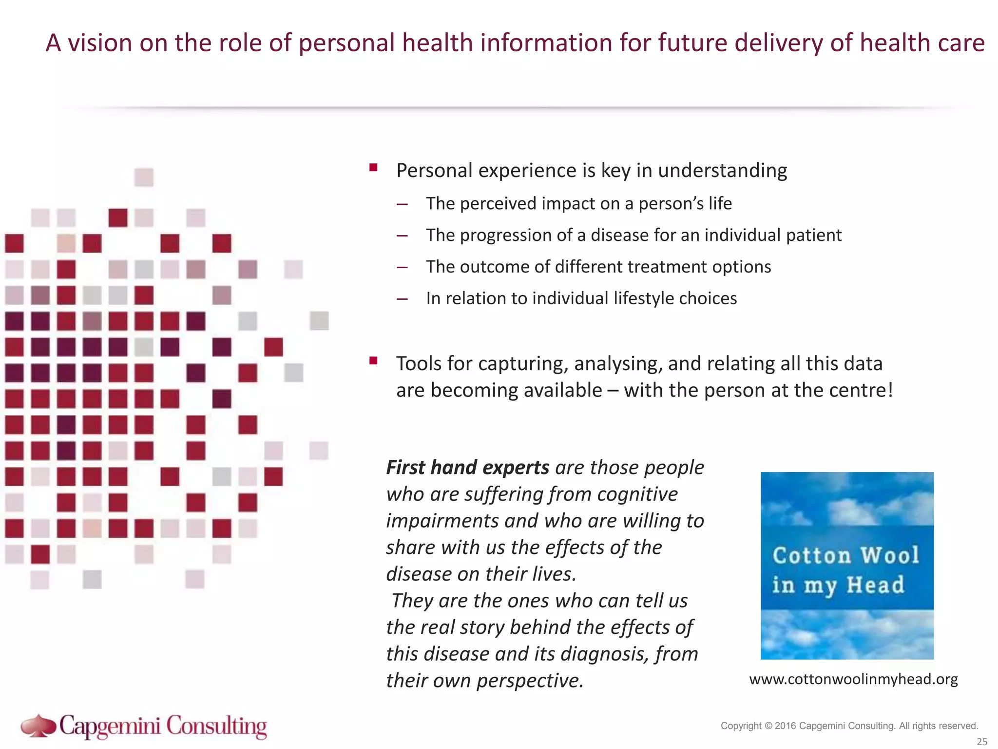 Copyright © 2016 Capgemini Consulting. All rights reserved.
A vision on the role of personal health information for future delivery of health care
 Personal experience is key in understanding
– The perceived impact on a person’s life
– The progression of a disease for an individual patient
– The outcome of different treatment options
– In relation to individual lifestyle choices
 Tools for capturing, analysing, and relating all this data
are becoming available – with the person at the centre!
25
First hand experts are those people
who are suffering from cognitive
impairments and who are willing to
share with us the effects of the
disease on their lives.
They are the ones who can tell us
the real story behind the effects of
this disease and its diagnosis, from
their own perspective. www.cottonwoolinmyhead.org
 