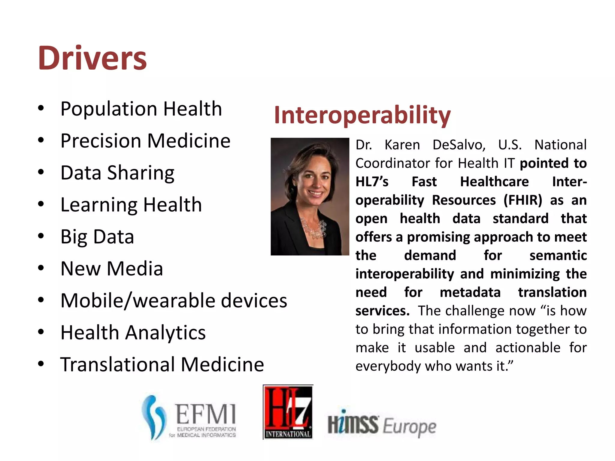 Drivers
• Population Health
• Precision Medicine
• Data Sharing
• Learning Health
• Big Data
• New Media
• Mobile/wearable devices
• Health Analytics
• Translational Medicine
Interoperability
Dr. Karen DeSalvo, U.S. National
Coordinator for Health IT pointed to
HL7’s Fast Healthcare Inter-
operability Resources (FHIR) as an
open health data standard that
offers a promising approach to meet
the demand for semantic
interoperability and minimizing the
need for metadata translation
services. The challenge now “is how
to bring that information together to
make it usable and actionable for
everybody who wants it.”
 